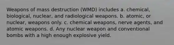 Weapons of mass destruction (WMD) includes a. chemical, biological, nuclear, and radiological weapons. b. atomic, or nuclear, weapons only. c. chemical weapons, nerve agents, and atomic weapons. d. Any nuclear weapon and conventional bombs with a high enough explosive yield.