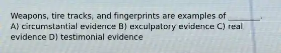 Weapons, tire tracks, and fingerprints are examples of ________. A) circumstantial evidence B) exculpatory evidence C) real evidence D) testimonial evidence