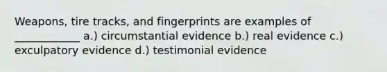 Weapons, tire tracks, and fingerprints are examples of ____________ a.) circumstantial evidence b.) real evidence c.) exculpatory evidence d.) testimonial evidence