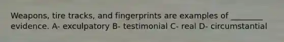 Weapons, tire tracks, and fingerprints are examples of ________ evidence. A- exculpatory B- testimonial C- real D- circumstantial