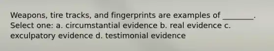 Weapons, tire tracks, and fingerprints are examples of ________. Select one: a. circumstantial evidence b. real evidence c. exculpatory evidence d. testimonial evidence