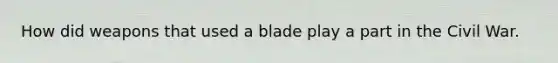 How did weapons that used a blade play a part in the Civil War.