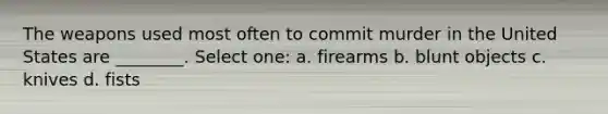 The weapons used most often to commit murder in the United States are ________. Select one: a. firearms b. blunt objects c. knives d. fists