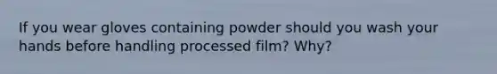 If you wear gloves containing powder should you wash your hands before handling processed film? Why?