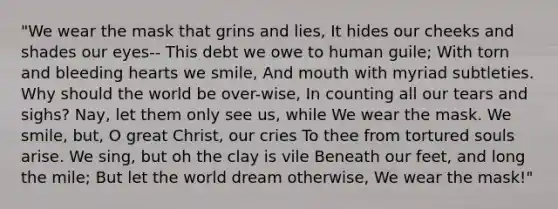 "We wear the mask that grins and lies, It hides our cheeks and shades our eyes-- This debt we owe to human guile; With torn and bleeding hearts we smile, And mouth with myriad subtleties. Why should the world be over-wise, In counting all our tears and sighs? Nay, let them only see us, while We wear the mask. We smile, but, O great Christ, our cries To thee from tortured souls arise. We sing, but oh the clay is vile Beneath our feet, and long the mile; But let the world dream otherwise, We wear the mask!"