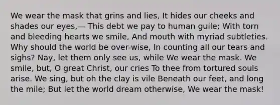 We wear the mask that grins and lies, It hides our cheeks and shades our eyes,— This debt we pay to human guile; With torn and bleeding hearts we smile, And mouth with myriad subtleties. Why should the world be over-wise, In counting all our tears and sighs? Nay, let them only see us, while We wear the mask. We smile, but, O great Christ, our cries To thee from tortured souls arise. We sing, but oh the clay is vile Beneath our feet, and long the mile; But let the world dream otherwise, We wear the mask!