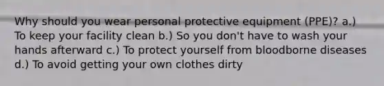 Why should you wear personal protective equipment (PPE)? a.) To keep your facility clean b.) So you don't have to wash your hands afterward c.) To protect yourself from bloodborne diseases d.) To avoid getting your own clothes dirty