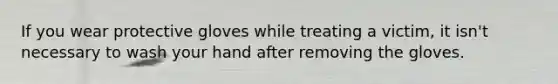 If you wear protective gloves while treating a victim, it isn't necessary to wash your hand after removing the gloves.