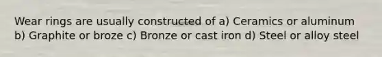 Wear rings are usually constructed of a) Ceramics or aluminum b) Graphite or broze c) Bronze or cast iron d) Steel or alloy steel
