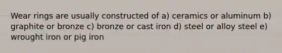 Wear rings are usually constructed of a) ceramics or aluminum b) graphite or bronze c) bronze or cast iron d) steel or alloy steel e) wrought iron or pig iron