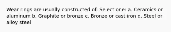 Wear rings are usually constructed of: Select one: a. Ceramics or aluminum b. Graphite or bronze c. Bronze or cast iron d. Steel or alloy steel