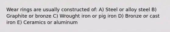 Wear rings are usually constructed of: A) Steel or alloy steel B) Graphite or bronze C) Wrought iron or pig iron D) Bronze or cast iron E) Ceramics or aluminum