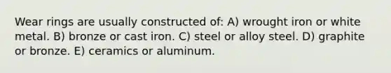 Wear rings are usually constructed of: A) wrought iron or white metal. B) bronze or cast iron. C) steel or alloy steel. D) graphite or bronze. E) ceramics or aluminum.