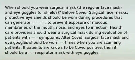 When should you wear surgical mask (the regular face mask) and eye goggles (or shields)? Before Covid: Surgical face masks, protective eye shields should be worn during procedures that can generate ----------, to prevent exposure of mucous membranes of the mouth, nose, and eyes to infection. Health care providers should wear a surgical mask during evaluation of patients with ----- symptoms. After Covid: surgical face mask and eye googles should be worn ----times when you are scanning patients. If patients are knows to be Covid positive, then it should be a ---- respirator mask with eye goggles.