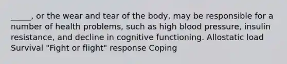 _____, or the wear and tear of the body, may be responsible for a number of health problems, such as high blood pressure, insulin resistance, and decline in cognitive functioning. Allostatic load Survival "Fight or flight" response Coping