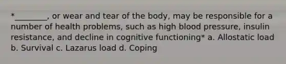 *________, or wear and tear of the body, may be responsible for a number of health problems, such as high blood pressure, insulin resistance, and decline in cognitive functioning* a. Allostatic load b. Survival c. Lazarus load d. Coping