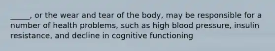 _____, or the wear and tear of the body, may be responsible for a number of health problems, such as high blood pressure, insulin resistance, and decline in cognitive functioning