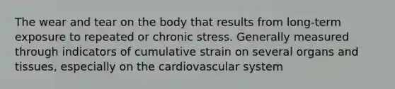 The wear and tear on the body that results from long-term exposure to repeated or chronic stress. Generally measured through indicators of cumulative strain on several organs and tissues, especially on the cardiovascular system