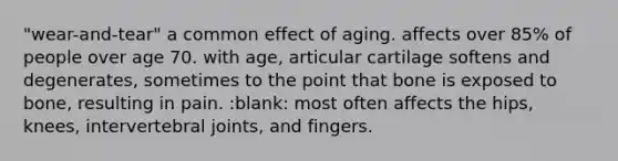 "wear-and-tear" a common effect of aging. affects over 85% of people over age 70. with age, articular cartilage softens and degenerates, sometimes to the point that bone is exposed to bone, resulting in pain. :blank: most often affects the hips, knees, intervertebral joints, and fingers.