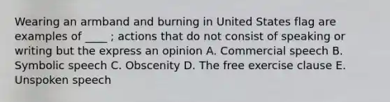 Wearing an armband and burning in United States flag are examples of ____ ; actions that do not consist of speaking or writing but the express an opinion A. Commercial speech B. Symbolic speech C. Obscenity D. The free exercise clause E. Unspoken speech