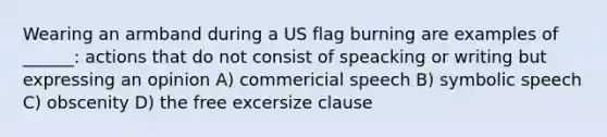 Wearing an armband during a US flag burning are examples of ______: actions that do not consist of speacking or writing but expressing an opinion A) commericial speech B) symbolic speech C) obscenity D) the free excersize clause