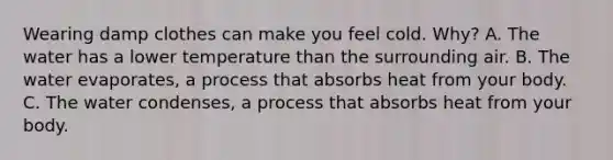 Wearing damp clothes can make you feel cold. Why? A. The water has a lower temperature than the surrounding air. B. The water evaporates, a process that absorbs heat from your body. C. The water condenses, a process that absorbs heat from your body.