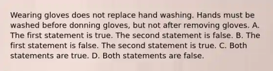 Wearing gloves does not replace hand washing. Hands must be washed before donning gloves, but not after removing gloves. A. The first statement is true. The second statement is false. B. The first statement is false. The second statement is true. C. Both statements are true. D. Both statements are false.