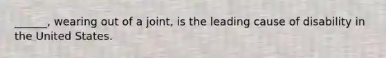 ______, wearing out of a joint, is the leading cause of disability in the United States.