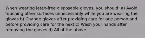 When wearing latex-free disposable gloves, you should: a) Avoid touching other surfaces unnecessarily while you are wearing the gloves b) Change gloves after providing care for one person and before providing care for the next c) Wash your hands after removing the gloves d) All of the above