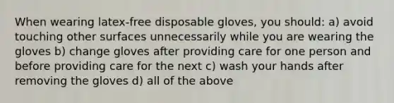 When wearing latex-free disposable gloves, you should: a) avoid touching other surfaces unnecessarily while you are wearing the gloves b) change gloves after providing care for one person and before providing care for the next c) wash your hands after removing the gloves d) all of the above