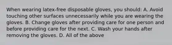 When wearing latex-free disposable gloves, you should: A. Avoid touching other surfaces unnecessarily while you are wearing the gloves. B. Change gloves after providing care for one person and before providing care for the next. C. Wash your hands after removing the gloves. D. All of the above