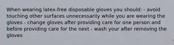 When wearing latex-free disposable gloves you should: - avoid touching other surfaces unnecessarily while you are wearing the gloves - change gloves after providing care for one person and before providing care for the next - wash your after removing the gloves