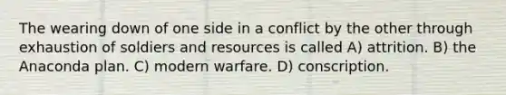 The wearing down of one side in a conflict by the other through exhaustion of soldiers and resources is called A) attrition. B) the Anaconda plan. C) modern warfare. D) conscription.