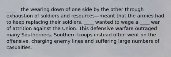 ____—the wearing down of one side by the other through exhaustion of soldiers and resources—meant that the armies had to keep replacing their soldiers. ____ wanted to wage a ____ war of attrition against the Union. This defensive warfare outraged many Southerners. Southern troops instead often went on the offensive, charging enemy lines and suffering large numbers of casualties.