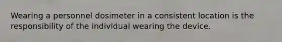 Wearing a personnel dosimeter in a consistent location is the responsibility of the individual wearing the device.