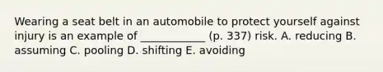 Wearing a seat belt in an automobile to protect yourself against injury is an example of ____________ (p. 337) risk. A. reducing B. assuming C. pooling D. shifting E. avoiding