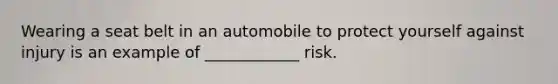 Wearing a seat belt in an automobile to protect yourself against injury is an example of ____________ risk.