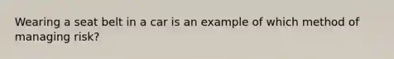 Wearing a seat belt in a car is an example of which method of managing risk?