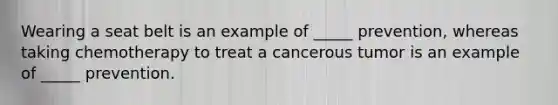 Wearing a seat belt is an example of _____ prevention, whereas taking chemotherapy to treat a cancerous tumor is an example of _____ prevention.