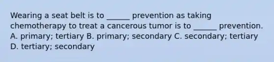 Wearing a seat belt is to ______ prevention as taking chemotherapy to treat a cancerous tumor is to ______ prevention. A. primary; tertiary B. primary; secondary C. secondary; tertiary D. tertiary; secondary