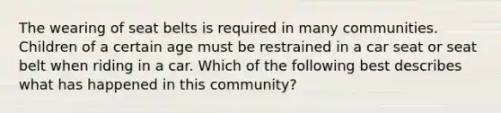 The wearing of seat belts is required in many communities. Children of a certain age must be restrained in a car seat or seat belt when riding in a car. Which of the following best describes what has happened in this community?