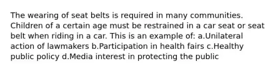 The wearing of seat belts is required in many communities. Children of a certain age must be restrained in a car seat or seat belt when riding in a car. This is an example of: a.Unilateral action of lawmakers b.Participation in health fairs c.Healthy public policy d.Media interest in protecting the public