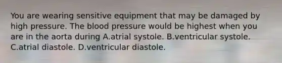 You are wearing sensitive equipment that may be damaged by high pressure. The blood pressure would be highest when you are in the aorta during A.atrial systole. B.ventricular systole. C.atrial diastole. D.ventricular diastole.