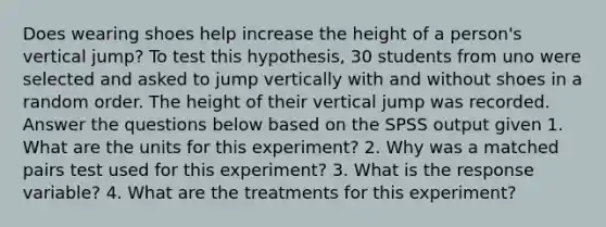 Does wearing shoes help increase the height of a person's vertical jump? To test this hypothesis, 30 students from uno were selected and asked to jump vertically with and without shoes in a random order. The height of their vertical jump was recorded. Answer the questions below based on the SPSS output given 1. What are the units for this experiment? 2. Why was a matched pairs test used for this experiment? 3. What is the response variable? 4. What are the treatments for this experiment?