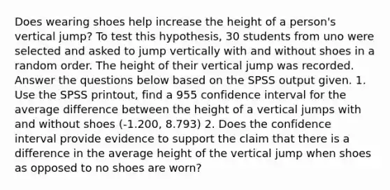 Does wearing shoes help increase the height of a person's vertical jump? To test this hypothesis, 30 students from uno were selected and asked to jump vertically with and without shoes in a random order. The height of their vertical jump was recorded. Answer the questions below based on the SPSS output given. 1. Use the SPSS printout, find a 955 confidence interval for the average difference between the height of a vertical jumps with and without shoes (-1.200, 8.793) 2. Does the confidence interval provide evidence to support the claim that there is a difference in the average height of the vertical jump when shoes as opposed to no shoes are worn?