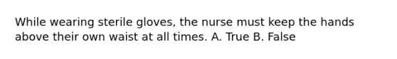 While wearing sterile gloves, the nurse must keep the hands above their own waist at all times. A. True B. False