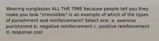 Wearing sunglasses ALL THE TIME because people tell you they make you look "irresistible" is an example of which of the types of punishment and reinforcement? Select one: a. aversive punishment b. negative reinforcement c. positive reinforcement d. response cost