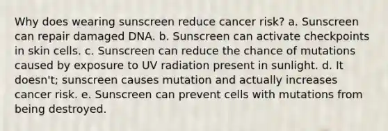 Why does wearing sunscreen reduce cancer risk? a. Sunscreen can repair damaged DNA. b. Sunscreen can activate checkpoints in skin cells. c. Sunscreen can reduce the chance of mutations caused by exposure to UV radiation present in sunlight. d. It doesn't; sunscreen causes mutation and actually increases cancer risk. e. Sunscreen can prevent cells with mutations from being destroyed.