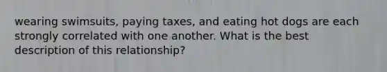 wearing swimsuits, paying taxes, and eating hot dogs are each strongly correlated with one another. What is the best description of this relationship?