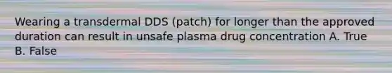 Wearing a transdermal DDS (patch) for longer than the approved duration can result in unsafe plasma drug concentration A. True B. False